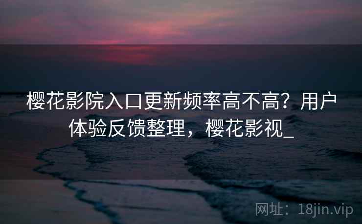 樱花影院入口更新频率高不高？用户体验反馈整理，樱花影视_