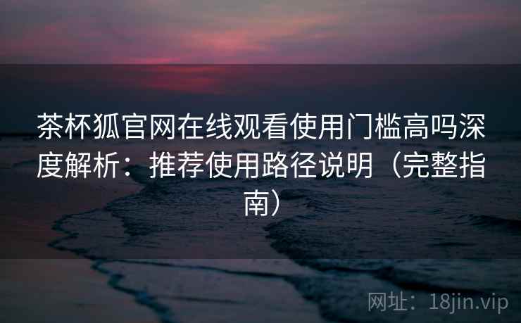 茶杯狐官网在线观看使用门槛高吗深度解析：推荐使用路径说明（完整指南）