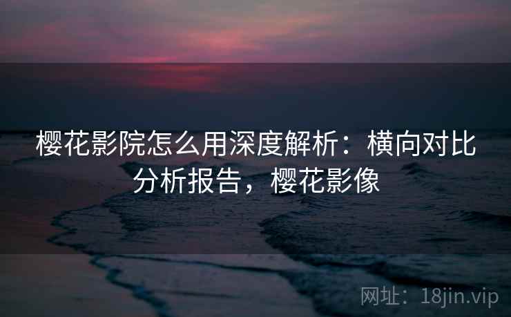 樱花影院怎么用深度解析：横向对比分析报告，樱花影像