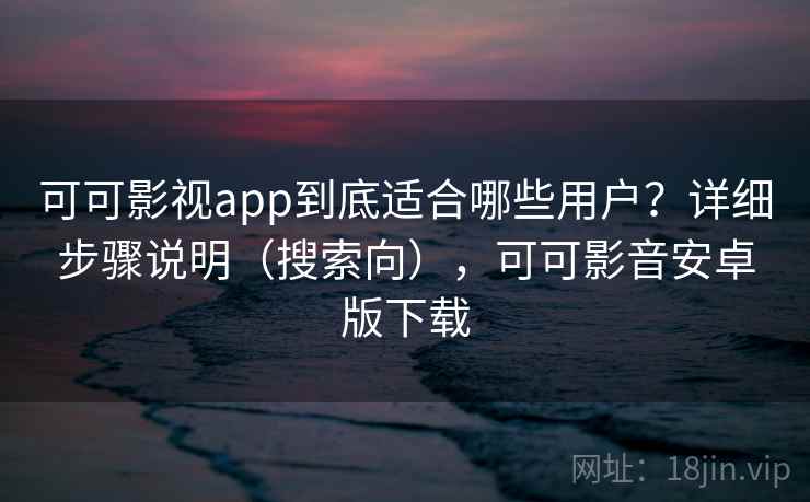 可可影视app到底适合哪些用户？详细步骤说明（搜索向），可可影音安卓版下载