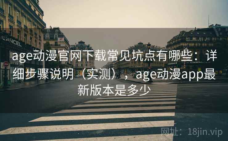 age动漫官网下载常见坑点有哪些：详细步骤说明（实测），age动漫app最新版本是多少