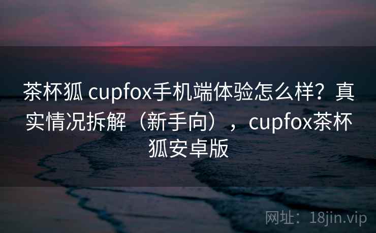 茶杯狐 cupfox手机端体验怎么样？真实情况拆解（新手向），cupfox茶杯狐安卓版
