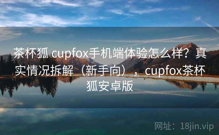 茶杯狐 cupfox手机端体验怎么样?真实情况拆解(新手向),cupfox茶杯狐安卓版 茶杯狐 cupfox手机端体验怎么样?真实情况拆解(新手向),cupfox茶杯狐安卓版