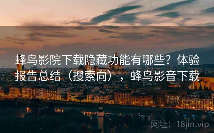 蜂鸟影院下载隐藏功能有哪些？体验报告总结（搜索向），蜂鸟影音下载